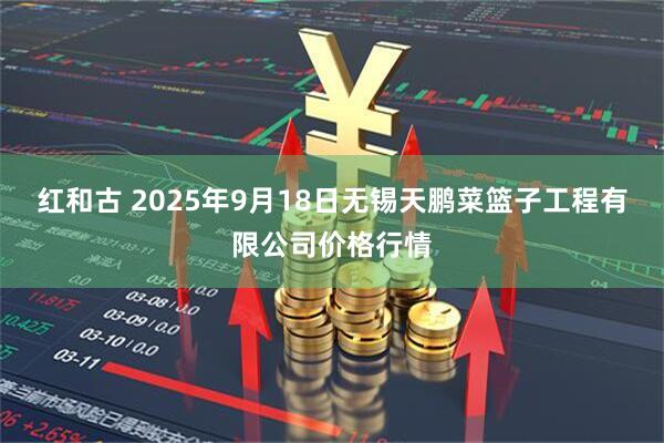 红和古 2025年9月18日无锡天鹏菜篮子工程有限公司价格行情