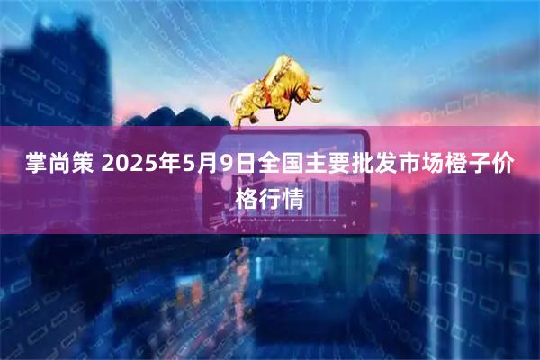 掌尚策 2025年5月9日全国主要批发市场橙子价格行情