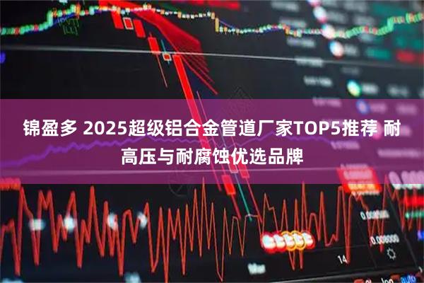 锦盈多 2025超级铝合金管道厂家TOP5推荐 耐高压与耐腐蚀优选品牌