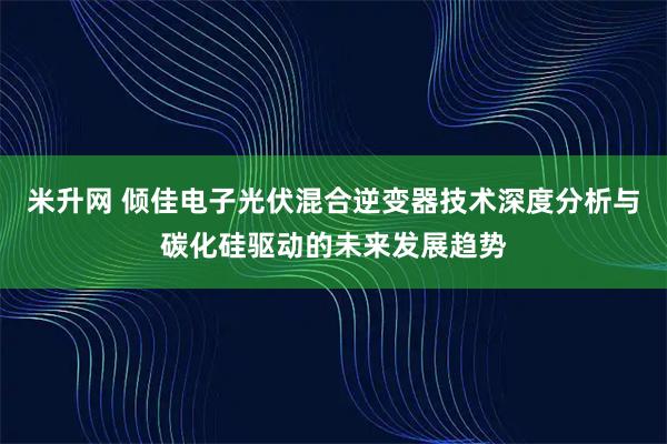 米升网 倾佳电子光伏混合逆变器技术深度分析与碳化硅驱动的未来发展趋势