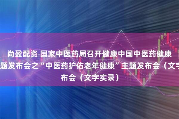 尚盈配资 国家中医药局召开健康中国中医药健康促进主题发布会之“中医药护佑老年健康”主题发布会（文字实录）