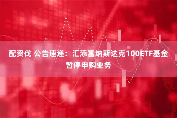配资伐 公告速递：汇添富纳斯达克100ETF基金暂停申购业务