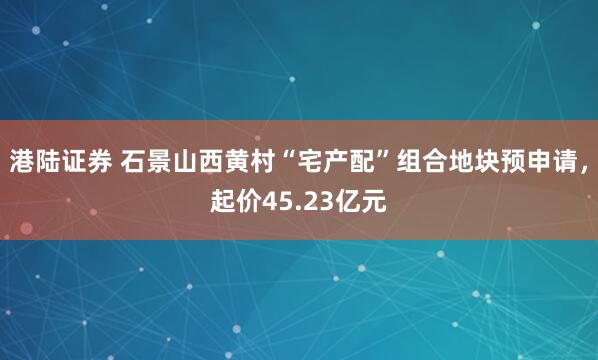 港陆证券 石景山西黄村“宅产配”组合地块预申请，起价45.23亿元