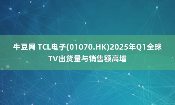 牛豆网 TCL电子(01070.HK)2025年Q1全球TV出货量与销售额高增