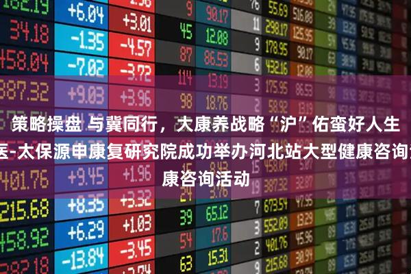 策略操盘 与冀同行，大康养战略“沪”佑蛮好人生 交医-太保源申康复研究院成功举办河北站大型健康咨询活动