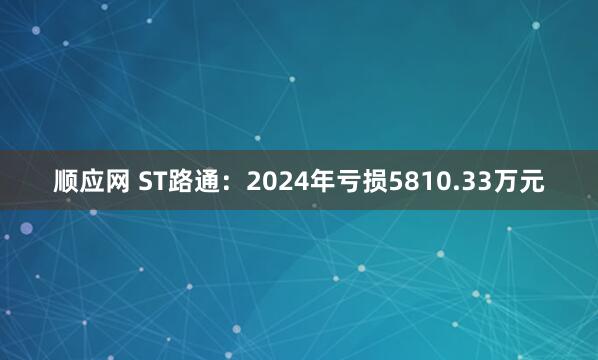 顺应网 ST路通：2024年亏损5810.33万元