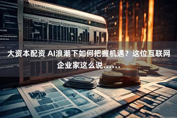 大资本配资 AI浪潮下如何把握机遇？这位互联网企业家这么说……
