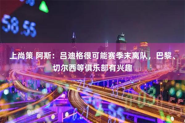 上尚策 阿斯：吕迪格很可能赛季末离队，巴黎、切尔西等俱乐部有兴趣