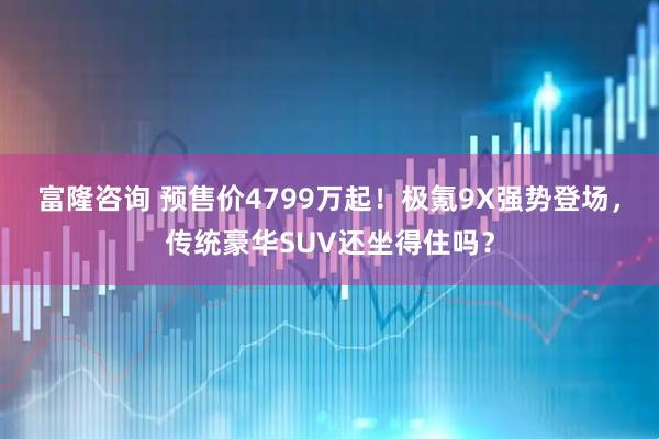 富隆咨询 预售价4799万起!极氪9X强势登场,传统豪华SUV还坐得住吗?